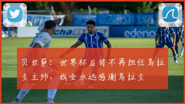 贝尔萨：世界杯后将不再担任乌拉圭主帅，我会永远感谢乌拉圭
