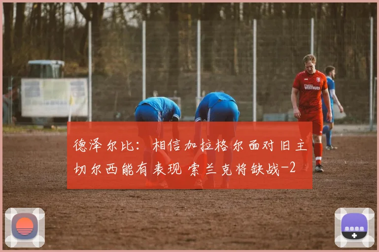 德泽尔比：相信加拉格尔面对旧主切尔西能有表现 索兰克将缺战
