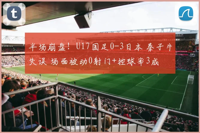 半场崩盘！U17国足0-3日本 秦子牛失误 场面被动0射门+控球率3成