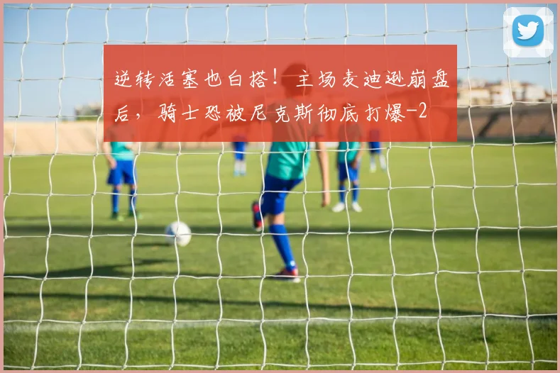 逆转活塞也白搭！主场麦迪逊崩盘后，骑士恐被尼克斯彻底打爆