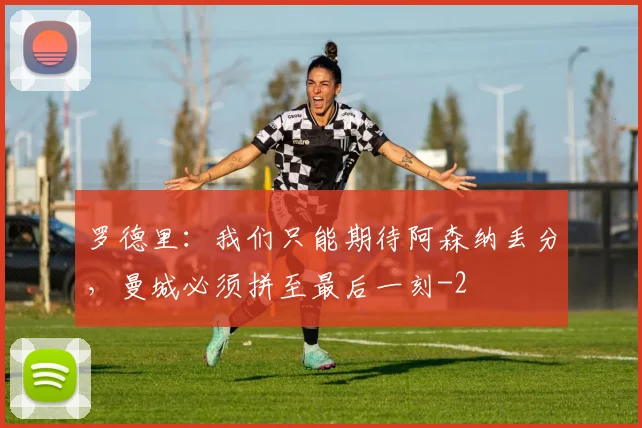 罗德里：我们只能期待阿森纳丢分，曼城必须拼至最后一刻
