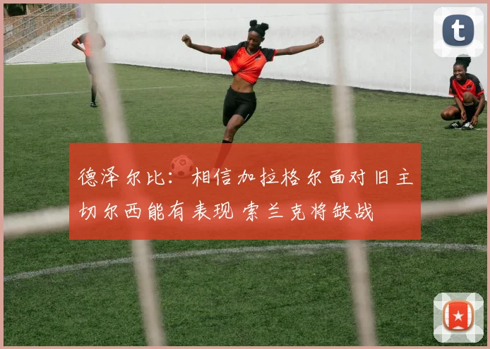 德泽尔比：相信加拉格尔面对旧主切尔西能有表现 索兰克将缺战