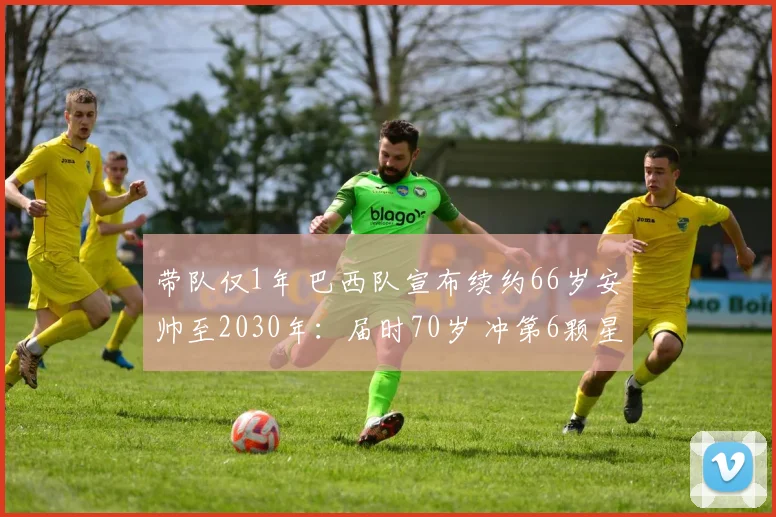 带队仅1年 巴西队宣布续约66岁安帅至2030年：届时70岁 冲第6颗星