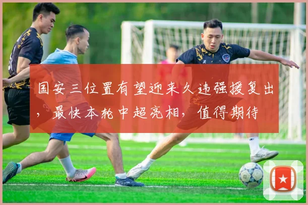 国安三位置有望迎来久违强援复出,最快本轮中超亮相,值得期待