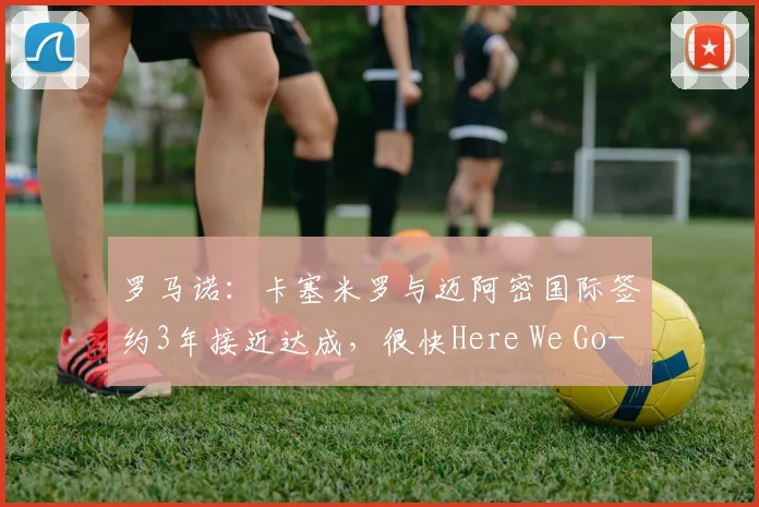 罗马诺：卡塞米罗与迈阿密国际签约3年接近达成，很快Here We Go