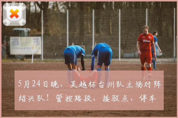 5月24日晚，吴越杯台州队主场对阵绍兴队！管控路段、接驳点、停车场全知晓_1