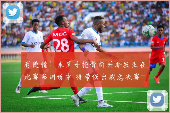 有隐情！米罗手指骨折并非发生在比赛或训练中 将带伤出战总决赛