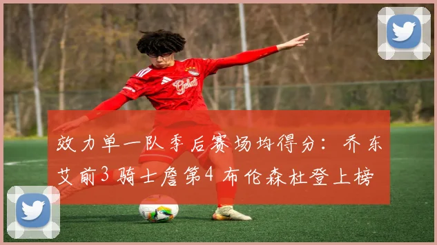 效力单一队季后赛场均得分：乔东艾前3 骑士詹第4 布伦森杜登上榜