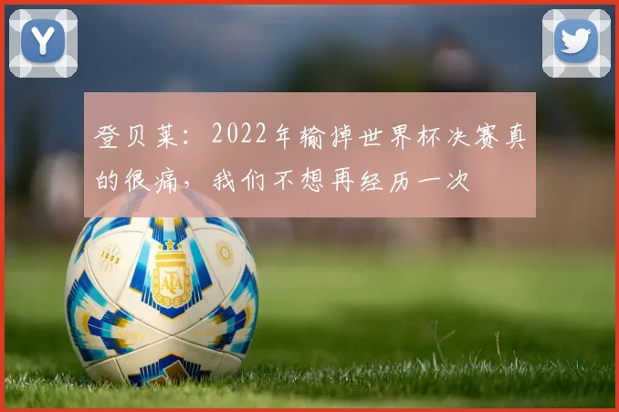 登贝莱:2022年输掉世界杯决赛真的很痛,我们不想再经历一次