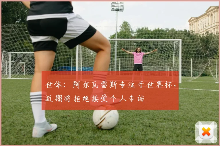 世体:阿尔瓦雷斯专注于世界杯,近期将拒绝接受个人专访