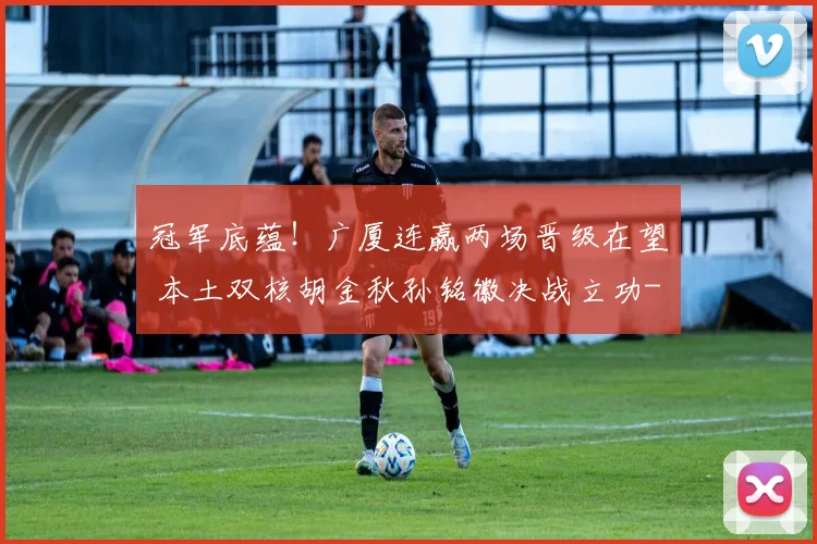冠军底蕴！广厦连赢两场晋级在望 本土双核胡金秋孙铭徽决战立功