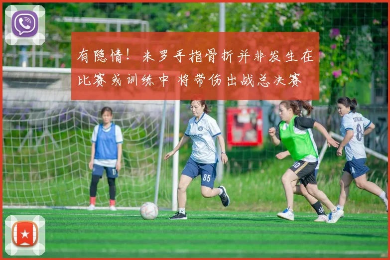 有隐情！米罗手指骨折并非发生在比赛或训练中 将带伤出战总决赛