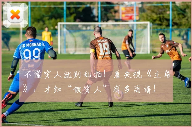 不懂穷人就别乱拍！看央视《主角》，才知“假穷人”有多离谱！