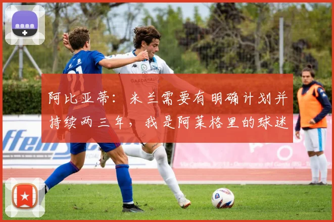 阿比亚蒂：米兰需要有明确计划并持续两三年，我是阿莱格里的球迷