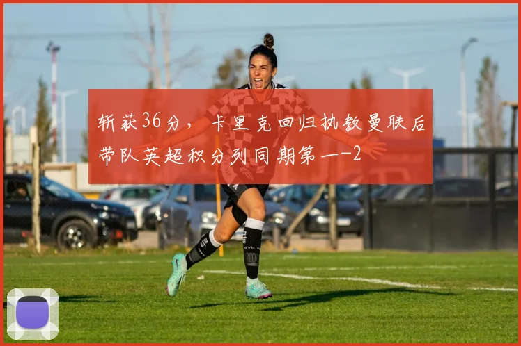 斩获36分，卡里克回归执教曼联后带队英超积分列同期第一