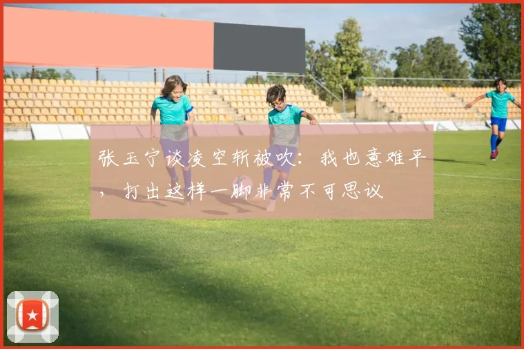 张玉宁谈凌空斩被吹：我也意难平，打出这样一脚非常不可思议