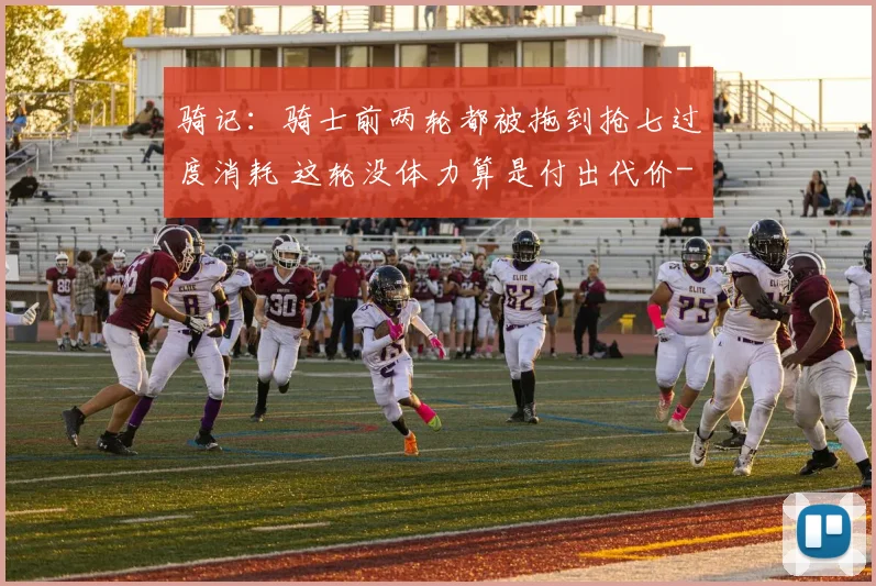 骑记：骑士前两轮都被拖到抢七过度消耗 这轮没体力算是付出代价