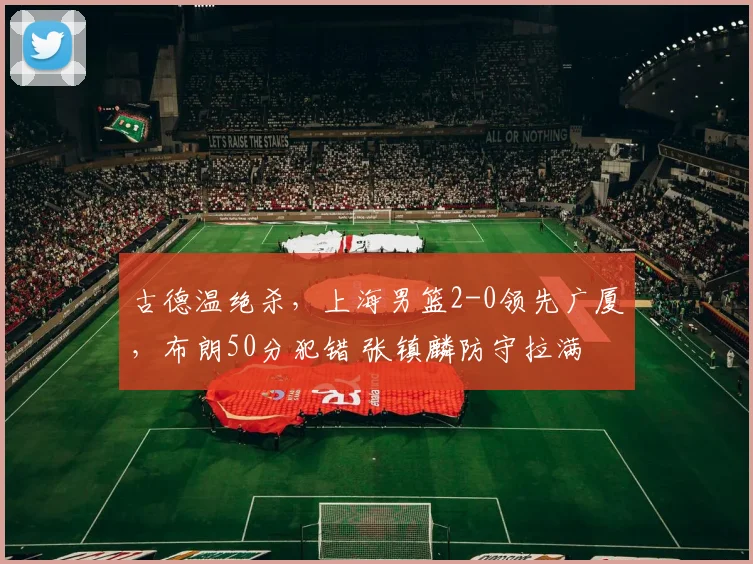 古德温绝杀，上海男篮2-0领先广厦，布朗50分犯错 张镇麟防守拉满