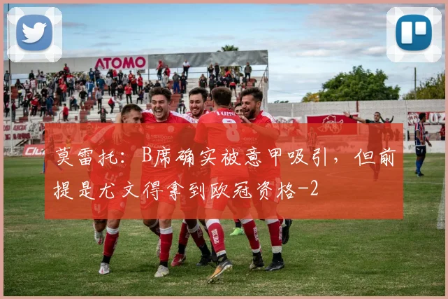 莫雷托：B席确实被意甲吸引，但前提是尤文得拿到欧冠资格