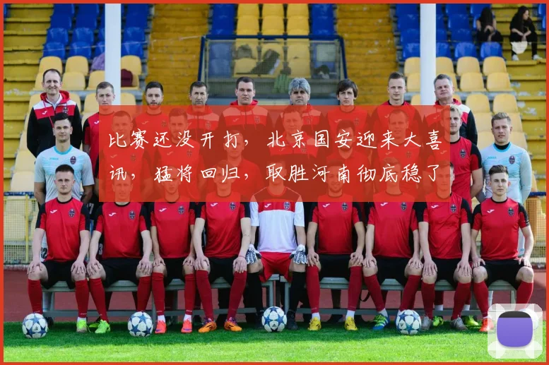 比赛还没开打，北京国安迎来大喜讯，猛将回归，取胜河南彻底稳了