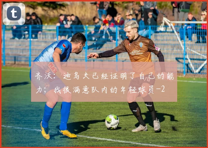 齐沃：迪乌夫已经证明了自己的能力；我很满意队内的年轻球员