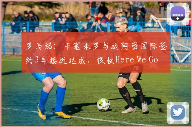 罗马诺：卡塞米罗与迈阿密国际签约3年接近达成，很快Here We Go