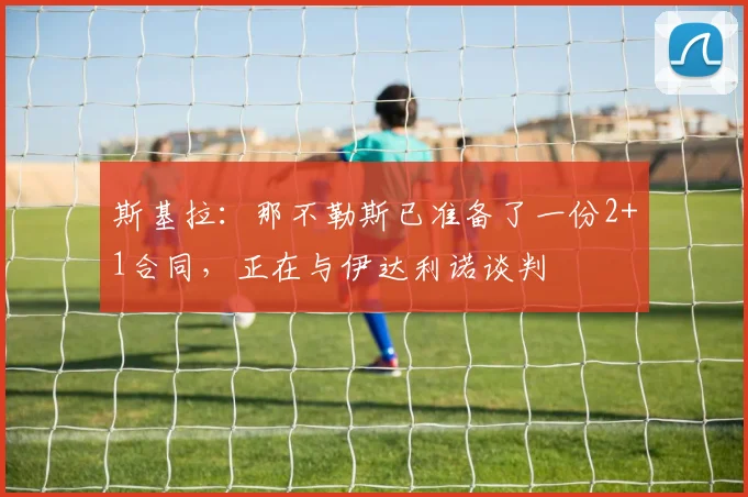 斯基拉：那不勒斯已准备了一份2+1合同，正在与伊达利诺谈判
