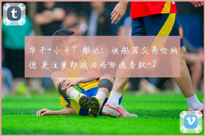 华子+小卡？船记：快船若交易伦纳德 更注重即战力而非选秀权