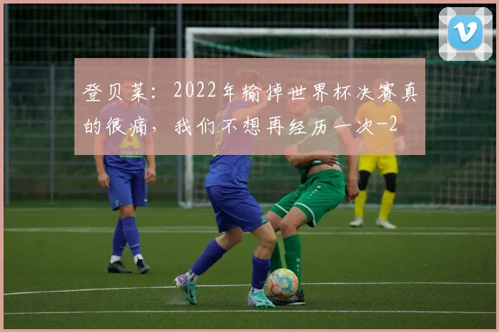 登贝莱:2022年输掉世界杯决赛真的很痛,我们不想再经历一次