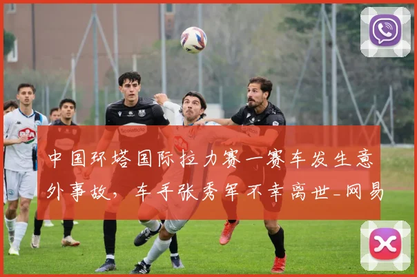 中国环塔国际拉力赛一赛车发生意外事故，车手张秀军不幸离世_网易订阅