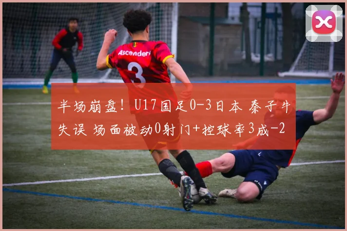 半场崩盘！U17国足0-3日本 秦子牛失误 场面被动0射门+控球率3成