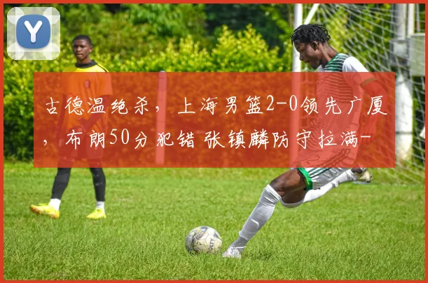 古德温绝杀，上海男篮2-0领先广厦，布朗50分犯错 张镇麟防守拉满