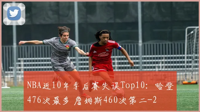 NBA近10年季后赛失误Top10：哈登476次最多 詹姆斯460次第二