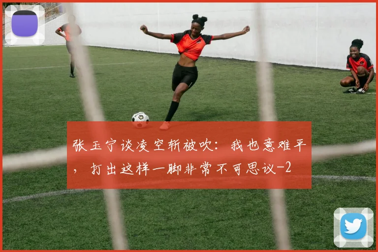 张玉宁谈凌空斩被吹：我也意难平，打出这样一脚非常不可思议