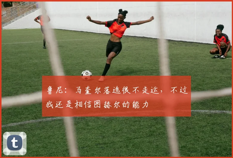 鲁尼：马奎尔落选很不走运，不过我还是相信图赫尔的能力