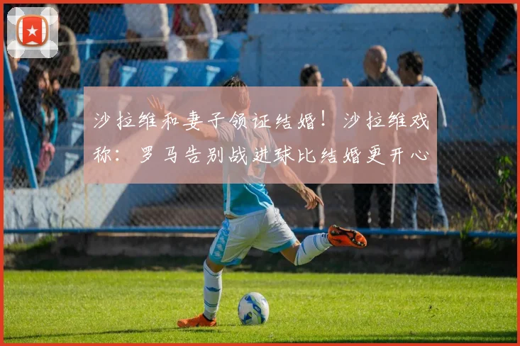 沙拉维和妻子领证结婚！沙拉维戏称：罗马告别战进球比结婚更开心