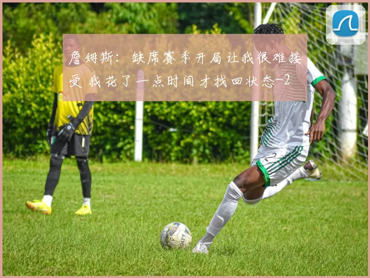 詹姆斯：缺席赛季开局让我很难接受 我花了一点时间才找回状态