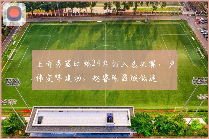 上海男篮时隔24年打入总决赛，卢伟变阵建功，赵睿陈盈骏低迷