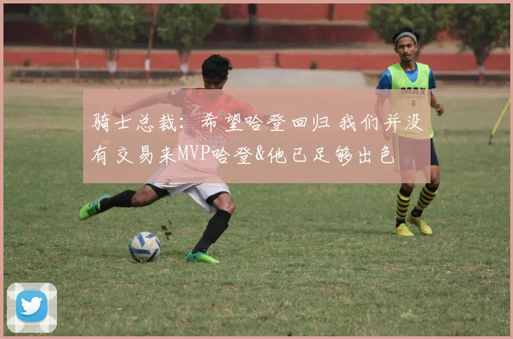 骑士总裁：希望哈登回归 我们并没有交易来MVP哈登&他已足够出色