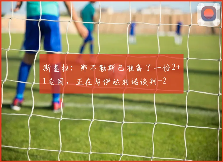 斯基拉：那不勒斯已准备了一份2+1合同，正在与伊达利诺谈判