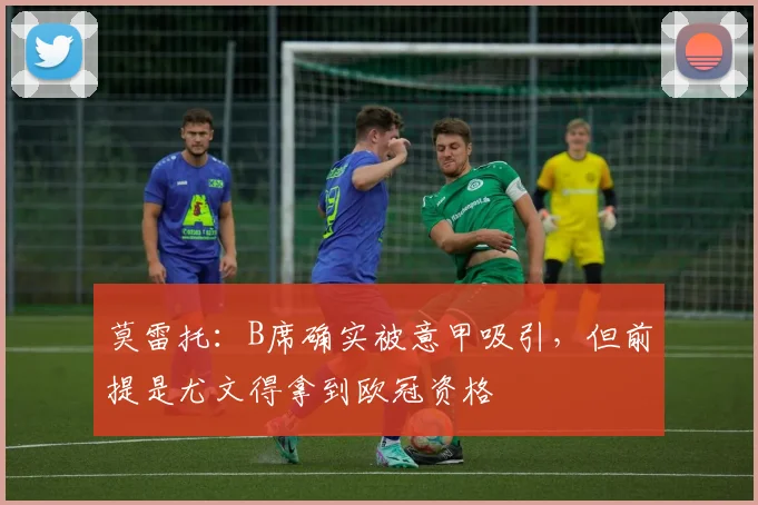 莫雷托：B席确实被意甲吸引，但前提是尤文得拿到欧冠资格
