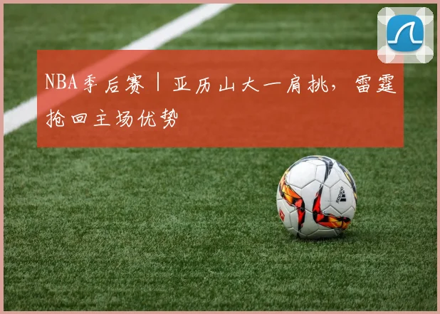 NBA季后赛｜亚历山大一肩挑，雷霆抢回主场优势