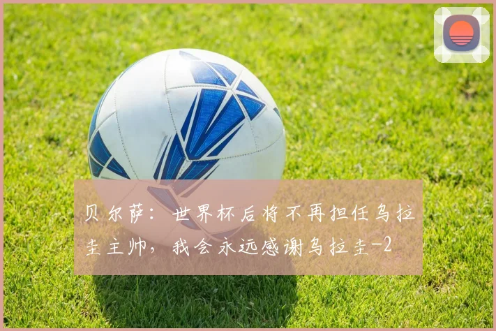 贝尔萨：世界杯后将不再担任乌拉圭主帅，我会永远感谢乌拉圭
