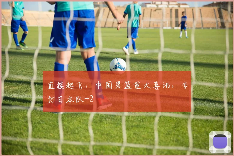 直接起飞,中国男篮重大喜讯,专打日本队