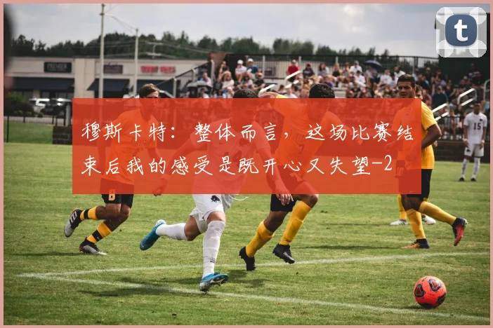 穆斯卡特：整体而言，这场比赛结束后我的感受是既开心又失望