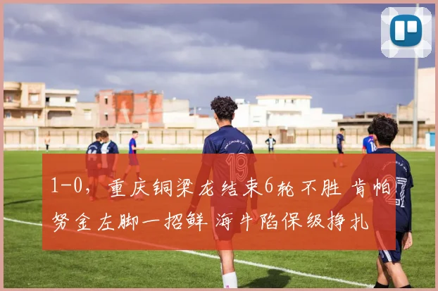 1-0，重庆铜梁龙结束6轮不胜 肯帕努金左脚一招鲜 海牛陷保级挣扎