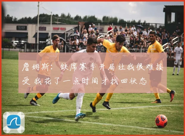 詹姆斯：缺席赛季开局让我很难接受 我花了一点时间才找回状态