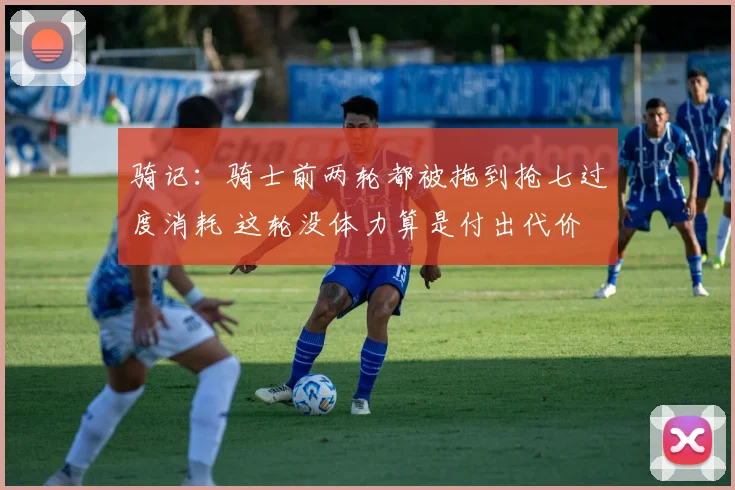 骑记：骑士前两轮都被拖到抢七过度消耗 这轮没体力算是付出代价
